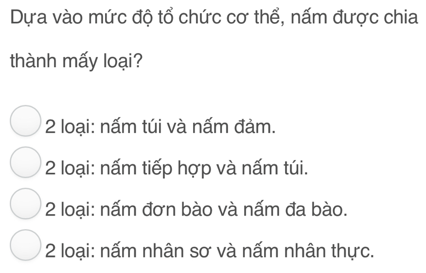 Dựa vào mức độ tổ chức cơ thể, nấm được chia
thành mấy loại?
2 loại: nấm túi và nấm đảm.
2 loại: nấm tiếp hợp và nấm túi.
2 loại: nấm đơn bào và nấm đa bào.
2 loại: nấm nhân sơ và nấm nhân thực.