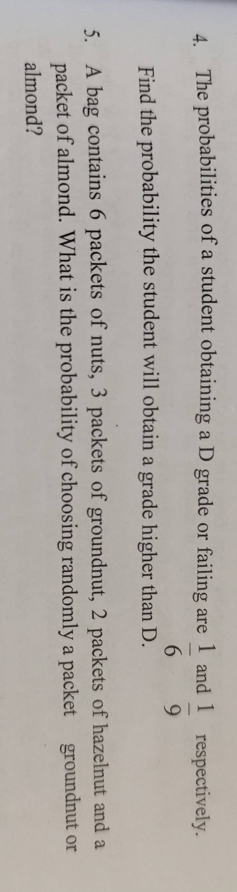 The probabilities of a student obtaining a D grade or failing are and respectively.
 1/6   1/9 
Find the probability the student will obtain a grade higher than D. 
5. A bag contains 6 packets of nuts, 3 packets of groundnut, 2 packets of hazelnut and a 
packet of almond. What is the probability of choosing randomly a packet groundnut or 
almond?