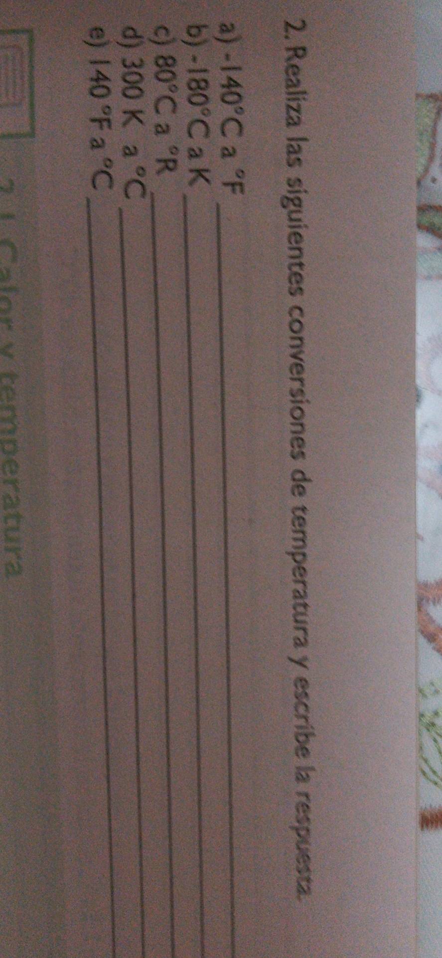 Realiza las siguientes conversiones de temperatura y escribe la respuesta. 
_ 
a) -140°Ca°F _ 
_ 
b) -180°CaK
_ 
c) 80°Ca°R
_ 
d) 300Ka°C
e) 140°Fa°C

7 1 Calor v temperatura