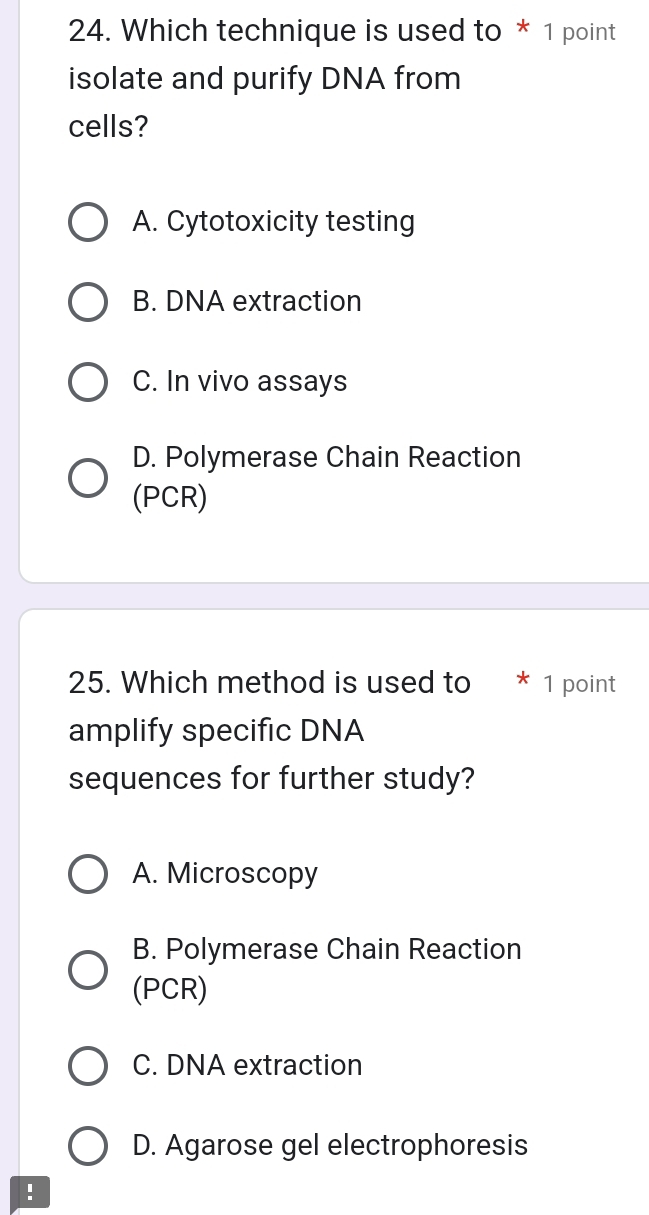 Which technique is used to * 1 point
isolate and purify DNA from
cells?
A. Cytotoxicity testing
B. DNA extraction
C. In vivo assays
D. Polymerase Chain Reaction
(PCR)
25. Which method is used to * 1 point
amplify specific DNA
sequences for further study?
A. Microscopy
B. Polymerase Chain Reaction
(PCR)
C. DNA extraction
D. Agarose gel electrophoresis
!