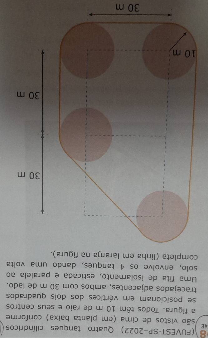 8 (FUVEST-SP-2022) Quatro tanques cilíndricos 
4E 
são vistos de cima (em planta baixa) conforme 
a figura. Todos têm 10 m de raio e seus centros 
se posicionam em vértices dos dois quadrados 
tracejados adjacentes, ambos com 30 m de lado. 
Uma fita de isolamento, esticada e paralela ao 
solo, envolve os 4 tanques, dando uma volta 
completa (linha em laranja na figura).
30 m