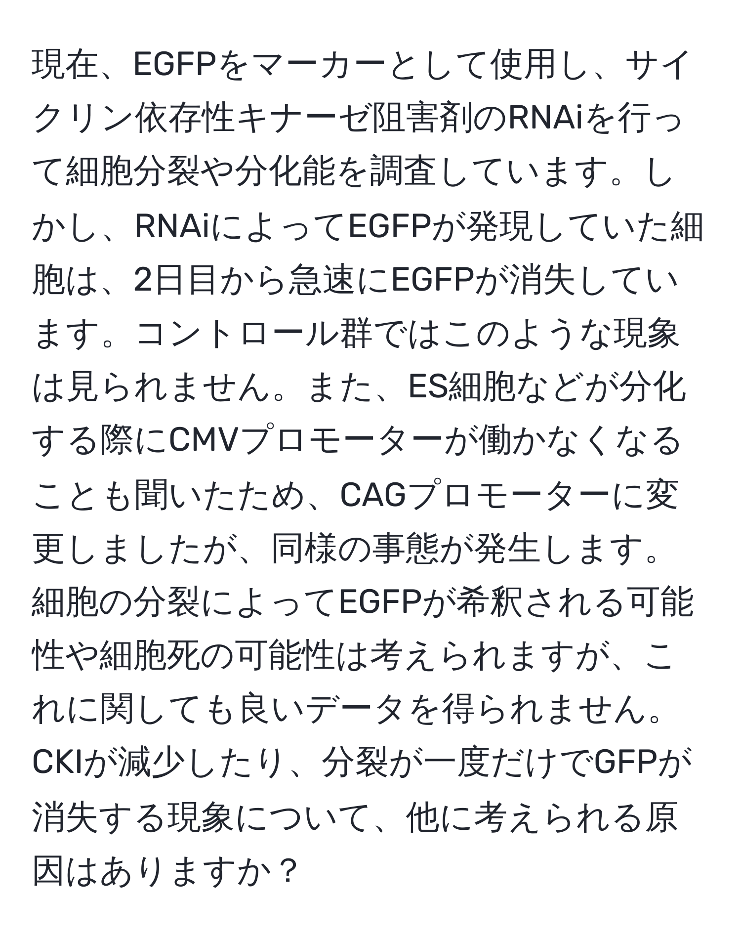 現在、EGFPをマーカーとして使用し、サイクリン依存性キナーゼ阻害剤のRNAiを行って細胞分裂や分化能を調査しています。しかし、RNAiによってEGFPが発現していた細胞は、2日目から急速にEGFPが消失しています。コントロール群ではこのような現象は見られません。また、ES細胞などが分化する際にCMVプロモーターが働かなくなることも聞いたため、CAGプロモーターに変更しましたが、同様の事態が発生します。細胞の分裂によってEGFPが希釈される可能性や細胞死の可能性は考えられますが、これに関しても良いデータを得られません。CKIが減少したり、分裂が一度だけでGFPが消失する現象について、他に考えられる原因はありますか？