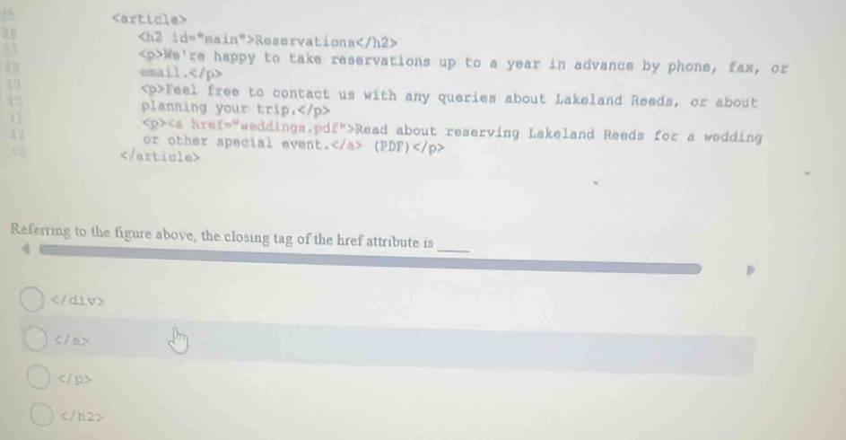 36 Reservations
We're happy to take reservations up to a year in advance by phone, fax, or 
email.
19
Feel free to contact us with any queries about Lakeland Reeds, or about 
12 planning your trip,
47 Read about reserving Lakeland Reeds for a wedding 
or other special event. (PDF)

Referring to the figure above, the closing tag of the href attribute is 
q 
_