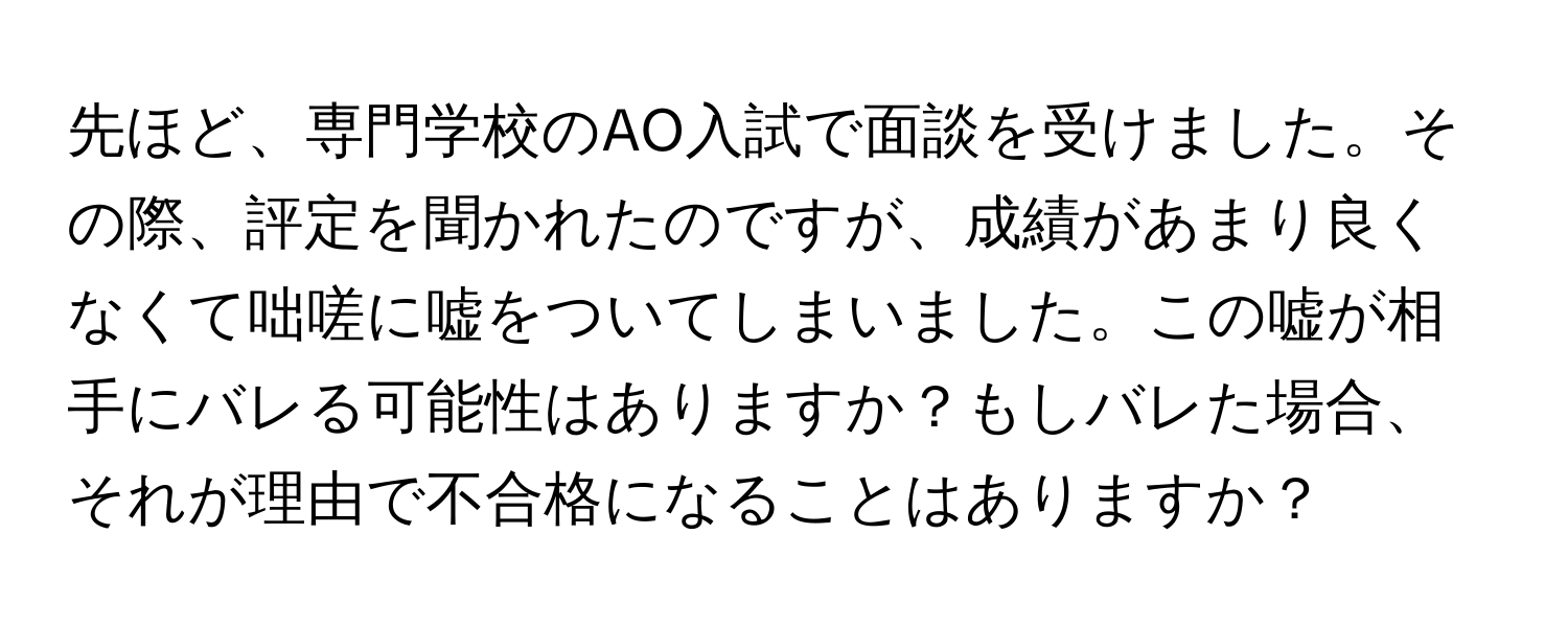 先ほど、専門学校のAO入試で面談を受けました。その際、評定を聞かれたのですが、成績があまり良くなくて咄嗟に嘘をついてしまいました。この嘘が相手にバレる可能性はありますか？もしバレた場合、それが理由で不合格になることはありますか？