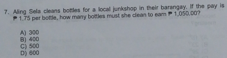 Aling Sela cleans bottles for a local junkshop in their barangay. If the pay is
1.75 per bottle, how many bottles must she clean to earn P1, 050,00?
A) 300
B) 400
C) 500
D) 600