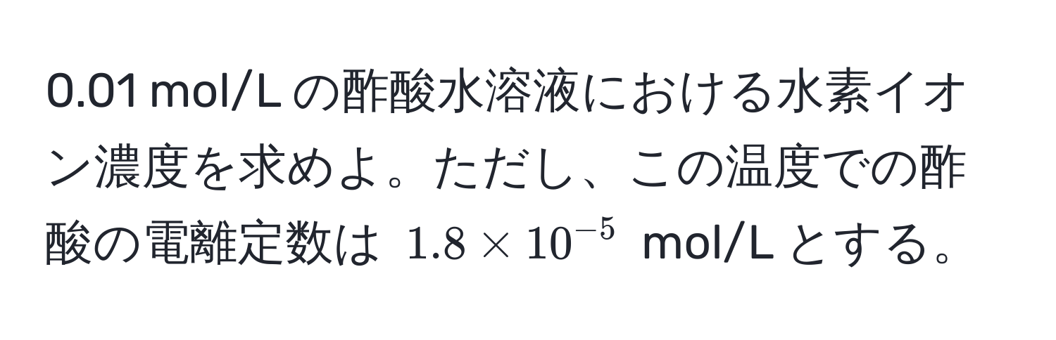 0.01 mol/L の酢酸水溶液における水素イオン濃度を求めよ。ただし、この温度での酢酸の電離定数は $1.8 * 10^(-5)$ mol/L とする。