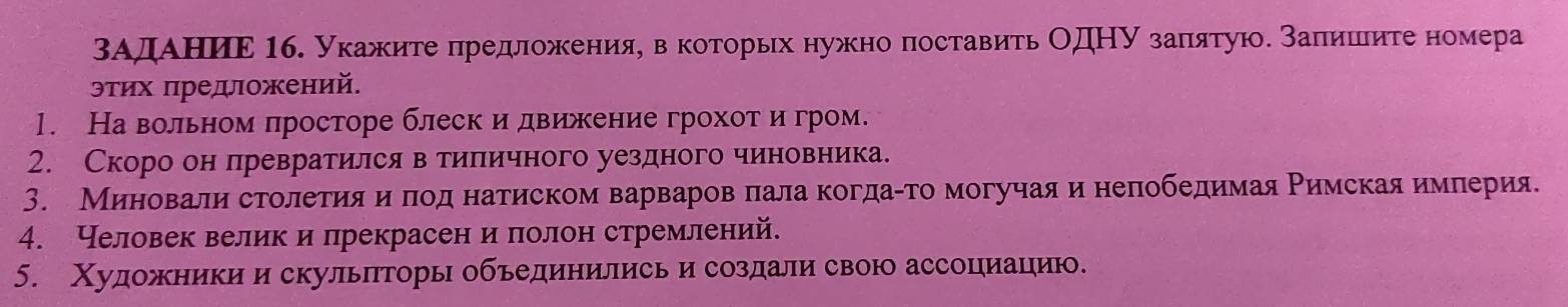 ΒАηдηαΑеΕηΕеηΕ Мб. укажите πредлоοжκеенияη веκоеτорьх нужно поставить ΟдΗΝ заπιятуюδ заπишеиτе номера 
эτих πредложений. 
1. На вольном πросторе блеск и движение грохотαиδгром. 
2. Скоро он лревратился в тиηπеичного уездного чиновнеика. 
3. Миенеовαали строοлееίиίαяαηαδπлеоοдαнатиском вαарваровαπала когдаίтомогучаяαи нелобедимая Ρимскаяα имеίπерияе 
4. Человек велик и прекрасен и πолон стремлений. 
5. Χудожникии скульπторь обьединились и создали свою ассоциацηию.