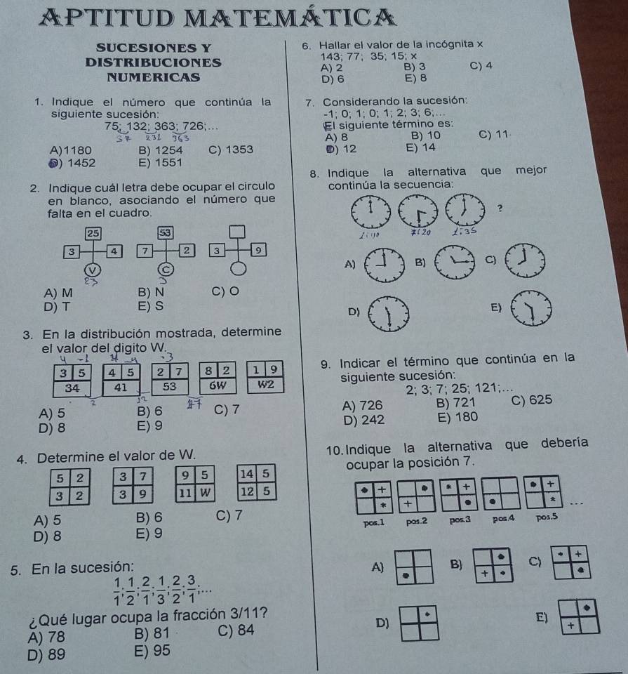 APTITUD MATEMÁTICA
SUCESIONES Y 6. Hallar el valor de la incógnita x
DISTRIBUCIONES A) 2 143; 77;35; 15; x C) 4
B) 3
NUMERICAS D)6 E) 8
1. Indique el número que continúa la 7. Considerando la sucesión:
siguiente sucesión: -1; 0; 1; 0; 1:2;3;6...
75; 132; 363; 726;… El siguiente término es:
A) 8 B) 10 C) 11
A)1180 B) 1254 C) 1353 ) 12 E) 14
) 1452 E) 1551
8. Indique la alternativa que mejor
2. Indique cuál letra debe ocupar el circulo continúa la secuencia:
en blanco, asociando el número que
falta en el cuadro.
?
25 53 
3 4 7 2 3 9
V C
A)B)C)
A) M B) N C) O
D) T E) S E)
D)
3. En la distribución mostrada, determine
el valor del digito W.
3 5 4 5 2 7 8 2 1 9 9. Indicar el término que continúa en la
34 41 53 6W W2 siguiente sucesión:
2 2; 3; 7; 25; 121;….
A) 5 B) 6 C) 7 A) 726 B) 721 C) 625
D) 8 E) 9 D) 242 E) 180
4. Determine el valor de W. 10. Indique la alternativa que debería
5 2 3 7 9 5 14 5 ocupar la posición 7.
. +
3 2 3 9 11 W 12 5 * + .
* + a . *_
A)5 B) 6 C) 7 pos.5
D) 8 E) 9 pos.1 pos.2 pos.3 pos.4
C) * +
5. En la sucesión: A B) +
 1/1 ; 1/2 ; 2/1 ; 1/3 ; 2/2 ; 3/1 ;...
¿Qué lugar ocupa la fracción 3/11?
A) 78 B) 81 C) 84
D)
E)
+
D) 89 E) 95