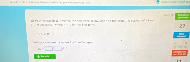 Level K U.B Write variable expressions for geometric sequences XPC You have prizes to reveal! So. 
Video ⑥ Questions 
answored 
Write an equation to describe the sequence below. Use n to represent the position of a term 
in the sequence, where n=1 for the first term.
27
4, -16, 64, ... tapsed Tise 
Write your answer using decimals and integers. 
0 19 59
a_n=□ (□ )^n-1
a 
SmartScore 
Submit out of 100 ( 
74