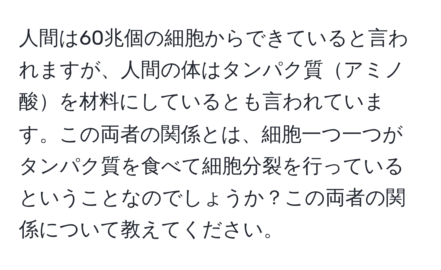 人間は60兆個の細胞からできていると言われますが、人間の体はタンパク質アミノ酸を材料にしているとも言われています。この両者の関係とは、細胞一つ一つがタンパク質を食べて細胞分裂を行っているということなのでしょうか？この両者の関係について教えてください。