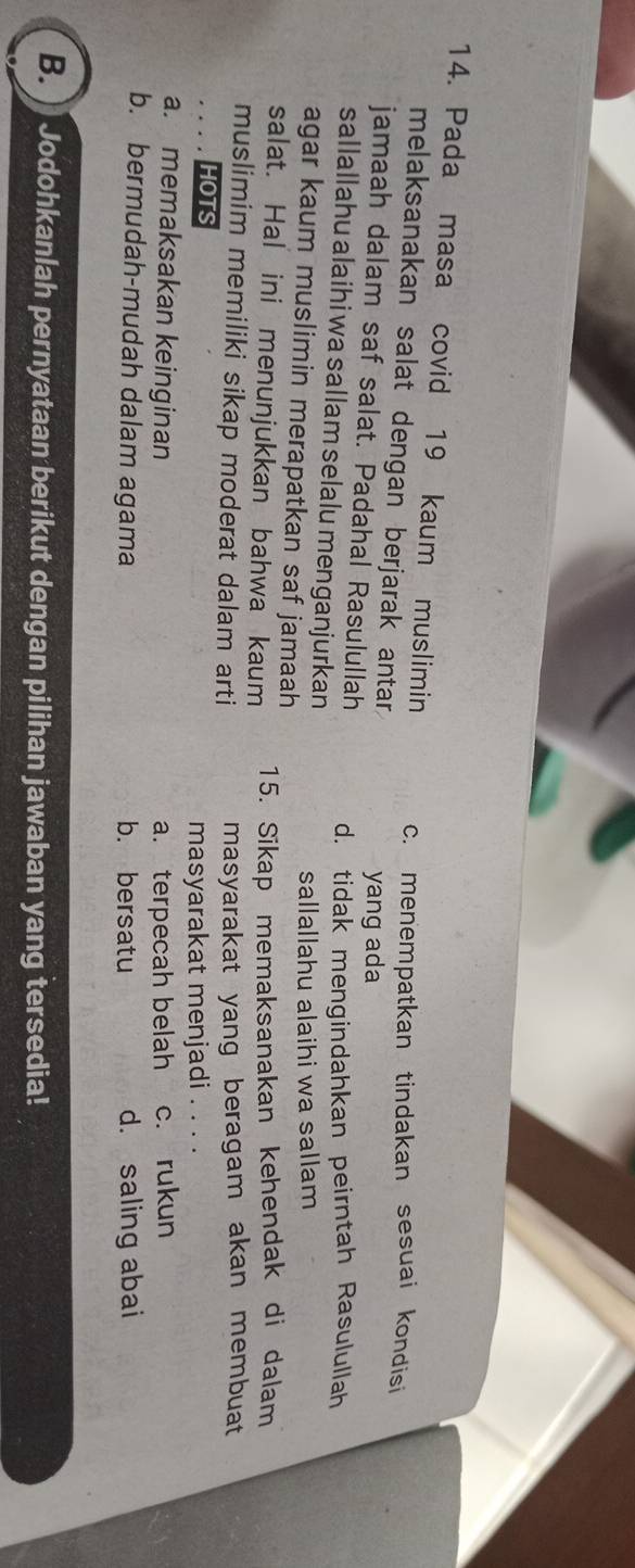Pada masa covid 19 kaum muslimin c. menempatkan tindakan sesuai kondisi
melaksanakan salat dengan berjarak antar.
jamaah dalam saf salat. Padahal Rasulullah yang ada
d. tidak mengindahkan peirntah Rasulullah
sallallahu alaihi wa sallam selalu menganjurkan
agar kaum muslimin merapatkan saf jamaah sallallahu alaihi wa sallam
salat. Hal ini menunjukkan bahwa kaum 15. Sikap memaksanakan kehendak di dalam
muslimim memiliki sikap moderat dalam arti masyarakat yang beragam akan membuat
HOTS
masyarakat menjadi . . . .
a. memaksakan keinginan a. terpecah belah c. rukun
b. bermudah-mudah dalam agama b. bersatu d. saling abai
B. Jodohkanlah pernyataan berikut dengan pilihan jawaban yang tersedia!