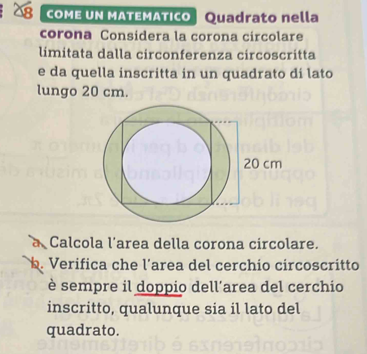 COME UN MATEMATICO | Quadrato nella 
corona Considera la corona circolare 
limitata dalla circonferenza circoscritta 
e da quella inscritta in un quadrato dí lato 
lungo 20 cm. 
a Calcola l’area della corona circolare. 
b. Verifica che l´area del cerchio circoscritto 
è sempre il doppio dell’area del cerchio 
inscritto, qualunque sia il lato del 
quadrato.