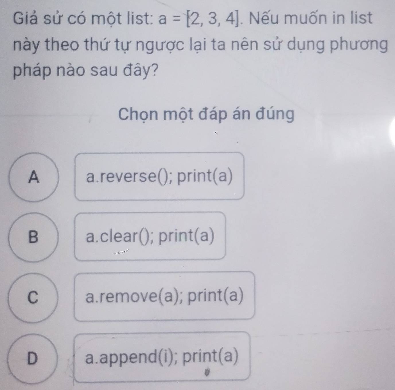 Giả sử có một list: a=[2,3,4]. Nếu muốn in list
này theo thứ tự ngược lại ta nên sử dụng phương
pháp nào sau đây?
Chọn một đáp án đúng
A a.reverse(); print(a)
B a.clear(); print(a)
C a.remove(a); print(a)
D a.append(i); print(a)