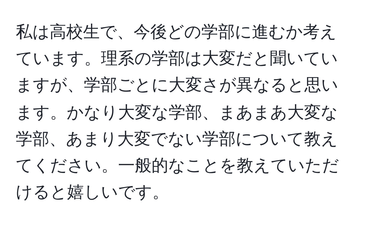 私は高校生で、今後どの学部に進むか考えています。理系の学部は大変だと聞いていますが、学部ごとに大変さが異なると思います。かなり大変な学部、まあまあ大変な学部、あまり大変でない学部について教えてください。一般的なことを教えていただけると嬉しいです。