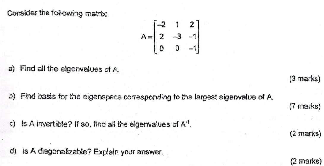 Consider the following matrix:
A=beginbmatrix -2&1&2 2&-3&-1 0&0&-1endbmatrix
a) Find all the eigenvalues of A. 
(3 marks) 
b) Find basis for the eigenspace corresponding to the largest eigenvalue of A. 
(7 marks) 
c) Is A invertible? If so, find all the eigenvalues of A^(-1). 
(2 marks) 
d) is A diagonalizable? Explain your answer. 
(2 marks)