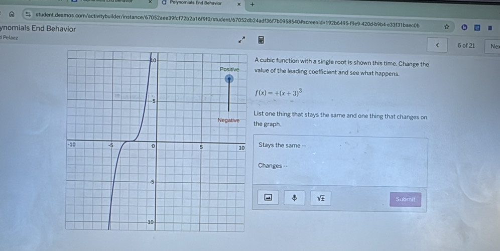 Polynomials End Behavior × + 
student.desmos.com/activitybuilder/instance/67052aee39fcf72b2a16f9f0/student/67052db24adf36f7b0958540#screenld=192b6495-f9e9-420d-b9b4-e33f31baec0b 
ynomials End Behavior 
d Pelaez < 6 of 21 Nex 
A cubic function with a single root is shown this time. Change the 
value of the leading coefficient and see what happens.
f(x)=+(x+3)^3
List one thing that stays the same and one thing that changes on 
the graph. 
Stays the same -- 
Changes --
sqrt(± ) Submit