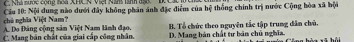 C. Nhà nước cộng hoa XHCN Việt Nam lãnh đạo. D. Các to cnu
Câu 10: Nội dung nào dưới đây không phản ánh đặc điểm của hệ thống chính trị nước Cộng hòa xã hội
chủ nghĩa Việt Nam?
A. Do Đảng cộng sản Việt Nam lãnh đạo. B. Tổ chức theo nguyên tắc tập trung dân chủ.
C. Mang bản chất của giai cấp công nhân. D. Mang bản chất tư bản chủ nghĩa.
ng hòa xã hội