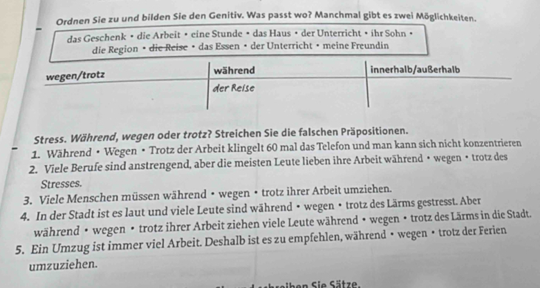 Ordnen Sie zu und bilden Sie den Genitiv. Was passt wo? Manchmal gibt es zwei Möglichkeiten. 
das Geschenk • die Arbeit • eine Stunde • das Haus • der Unterricht • íhr Sohn • 
die Region • die Reise • das Essen • der Unterricht • meine Freundin 
Stress. Während, wegen oder trotz? Streichen Sie die falschen Präpositionen. 
1. Während • Wegen • Trotz der Arbeit klingelt 60 mal das Telefon und man kann sich nicht konzentrieren 
2. Viele Berufe sind anstrengend, aber die meisten Leute lieben ihre Arbeit während • wegen • trotz des 
Stresses. 
3. Viele Menschen müssen während • wegen • trotz ihrer Arbeit umziehen. 
4. In der Stadt ist es laut und viele Leute sind während • wegen • trotz des Lärms gestresst. Aber 
während • wegen • trotz ihrer Arbeit ziehen viele Leute während • wegen • trotz des Lärms in die Stadt. 
5. Ein Umzug ist immer viel Arbeit. Deshalb ist es zu empfehlen, während • wegen • trotz der Ferien 
umzuziehen. 
eihen Sie Sätz