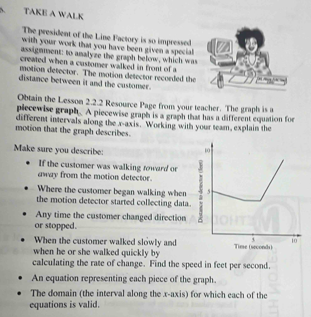 TAKE A WALK 
The president of the Line Factory is so impressed 
with your work that you have been given a special . 
assignment: to analyze the graph below, which was 
created when a customer walked in front of a 
motion detector. The motion detector recorded the 
distance between it and the customer. 
Obtain the Lesson 2.2.2 Resource Page from your teacher. The graph is a 
piecewise graph. A piecewise graph is a graph that has a different equation for 
different intervals along the x-axis. Working with your team, explain the 
motion that the graph describes. 
Make sure you describe: 
If the customer was walking toward or 
away from the motion detector. 
Where the customer began walking when 
the motion detector started collecting data 
Any time the customer changed direction 
or stopped. 
When the customer walked slowly and 
when he or she walked quickly by 
calculating the rate of change. Find the speed in feet per second. 
An equation representing each piece of the graph. 
The domain (the interval along the x-axis) for which each of the 
equations is valid.