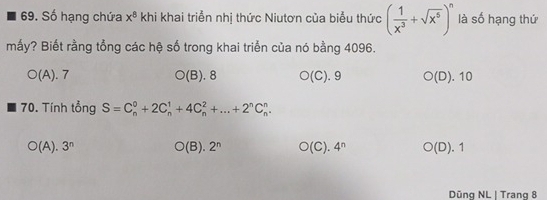 Số hạng chứa x^8 khi khai triển nhị thức Niutơn của biểu thức ( 1/x^3 +sqrt(x^5))^n là số hạng thứ
mấy? Biết rằng tổng các hệ số trong khai triển của nó bằng 4096.
O(A).7
O(B).8 O(C).9 O(D).10
70. Tính tổng S=C_n^(0+2C_n^1+4C_n^2+...+2^n)C_n^(n.
O(A).3^n) O(B).2^n O(C).4^n O(D).1
Düng NL | Trang 8