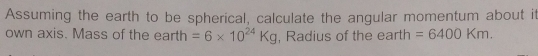 Assuming the earth to be spherical, calculate the angular momentum about it 
own axis. Mass of the earth =6* 10^(24)Kg , Radius of the earth =6400Km.