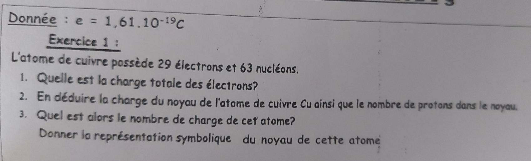 Donnée : e=1,61.10^(-19)C
Exercice 1 : 
L'atome de cuivre possède 29 électrons et 63 nucléons. 
1. Quelle est la charge totale des électrons? 
2. En déduire la charge du noyau de l'atome de cuivre Cu ainsi que le nombre de protons dans le noyau. 
3. Quel est alors le nombre de charge de cet atome? 
Donner la représentation symbolique du noyau de cette atome