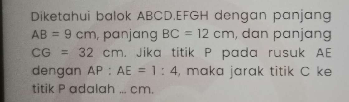 Diketahui balok ABCD. EFGH dengan panjang
AB=9cm , panjang BC=12cm , dan panjang
CG=32cm. Jika titik P pada rusuk AE
dengan AP:AE=1:4 , maka jarak titik C ke 
titik P adalah ... cm.