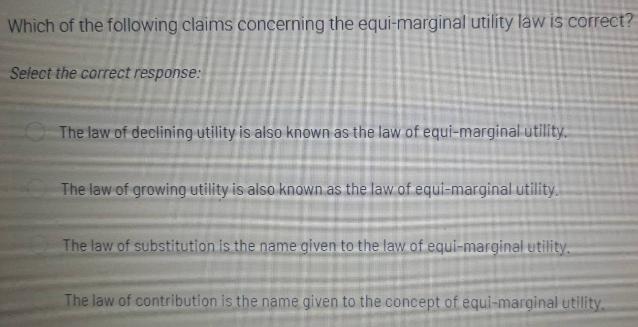 Which of the following claims concerning the equi-marginal utility law is correct?
Select the correct response:
The law of declining utility is also known as the law of equi-marginal utility.
The law of growing utility is also known as the law of equi-marginal utility.
The law of substitution is the name given to the law of equi-marginal utility.
The law of contribution is the name given to the concept of equi-marginal utility,