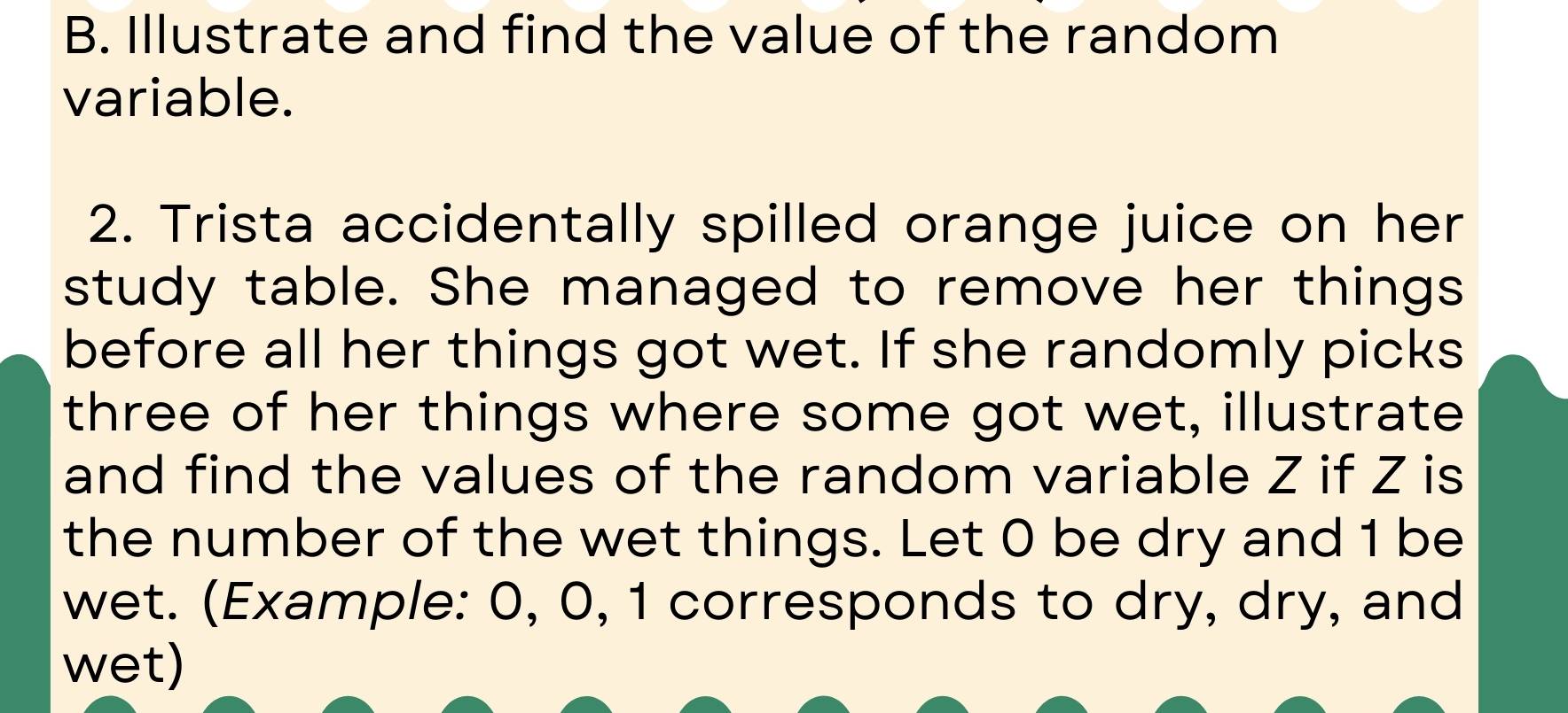 Illustrate and find the value of the random 
variable. 
2. Trista accidentally spilled orange juice on her 
study table. She managed to remove her things 
before all her things got wet. If she randomly picks 
three of her things where some got wet, illustrate 
and find the values of the random variable Z if Z is 
the number of the wet things. Let 0 be dry and 1 be 
wet. (Example: 0, 0, 1 corresponds to dry, dry, and 
wet)