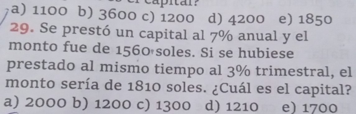 capitar?
a) 1100 b) 3600 c) 1200 d) 4200 e) 1850
29. Se prestó un capital al 7% anual y el
monto fue de 1560 soles. Si se hubiese
prestado al mismo tiempo al 3% trimestral, el
monto sería de 1810 soles. ¿Cuál es el capital?
a) 2000 b) 1200 c) 1300 d) 1210 e) 1700