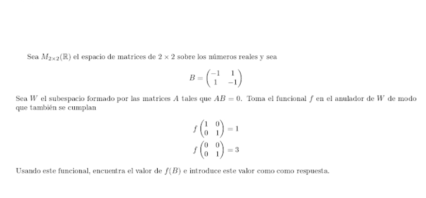 Sea M_2* 2(R) el espacio de matrices de 2* 2 sobre los números reales y sea
B=beginpmatrix -1&1 1&-1endpmatrix
Sea W el subespacio formado por las matrices A tales que . Toma el funcional f en el anulador de W de modo AB=0
que también se cumplan
fbeginpmatrix 1&0 0&1endpmatrix =1
fbeginpmatrix 0&0 0&1endpmatrix =3
Usando este funcional, encuentra el valor de f(B) e introduce este valor como como respuesta.