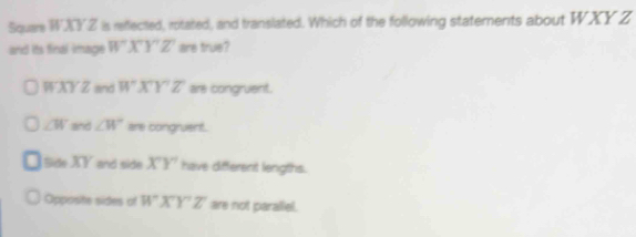 Square WXYZ is reflected, rotated, and translated. Which of the following statements about WXY Z
and its final image W'X'Y'Z' are true?
WXYZ and WXY'Z' are congruent.
∠ W and ∠ W are congruent.
Side XY and side XY have different lengths.
Opposite sides of WXY'Z' are not parallel.