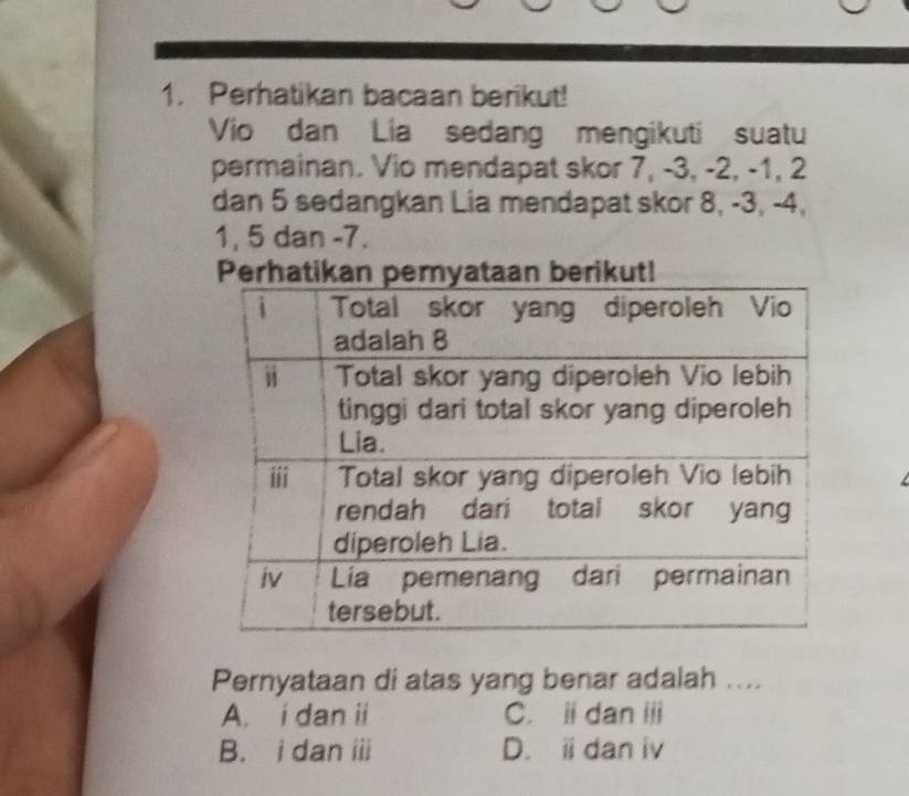 Perhatikan bacaan berikut!
Vio dan Lia sedang mengikuti suatu
permainan. Vio mendapat skor 7, -3, -2, -1, 2
dan 5 sedangkan Lia mendapat skor 8, -3, -4,
1, 5 dan -7.
Pernyataan di atas yang benar adalah ....
A. i dan ii C. i dan ii
B. i dan ii D. i dan iv