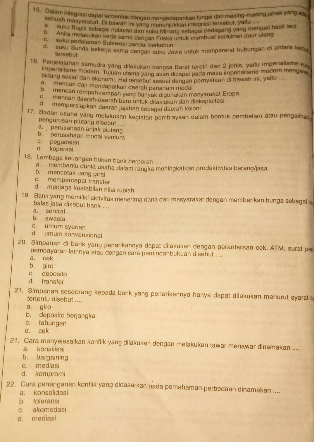 Dalam integrasi dapat terbentuk dengan mengedepankan fungsi dari masing-masing pihak yang ad
sebuah masyarakat. Di bawah ini yang menunjukkan integrasi tersebut, yaitu ...
a. suku Bugis sebagai nelayan dan suku Minang sebagai pedagang yang menjual hasil laut
b. Anita melakukan kerja sama denqan Friska untuk membuat kerajinan daur ulang
c. suku pedalaman Sulawesi pandai berkebun
d. suku Sunda bekerja sama dengan suku Jawa untuk mempererat hubungan di antara ked
tersebut
16. Penjelajahan samudra yang dilakukan bangsa Barat terdiri dari 2 jenis, yaitu imperialisme ku
imperialisme modern. Tujuan utama yang akan dicapai pada masa imperialisme modern mengara
bidang sosial dan ekonomi. Hal tersebut sesuai dengan pernyataan di bawah ini, yaitu ....
a. mencari dan mendapatkan daerah penanam modal
b. mencari rempah-rempah yang banyak diqunakan masyarakat Eropa
c. mencari daerah-daerah baru untuk ditaklukan dan dieksploitasi
d. mempersiapkan daerah jajahan sebagai daerah koloni
17. Badan usaha yang melakukan kegiatan pembiayaan dalam bentuk pembelian atau pengaliha
pengurusan piutang disebut ....
a. perusahaan anjak piutang
b. perusahaan modal ventura
c. pegadaian
d. koperasi
18. Lembaga keuangan bukan bank berperan ....
a. membantu dunia usaha dalam rangka meningkatkan produktivitas barang/jasa
b. mencetak uang giral
c. mempercepat transfer
d. menjaga kestabilan nilai rupiah
19. Bank yang memiliki aktivitas menerima dana dari masyarakat dengan memberikan bunga sebagai b
balas jasa disebut bank ....
a. sentral
b. swasta
c. umum syariah
d. umum konvensional
20. Simpanan di bank yang penarikannya dapat dilakukan dengan perantaraan cek, ATM, surat per
pembayaran lainnya atau dengan cara pemindahbukuan disebut ....
a. cek
b. giro
c. deposito
d. transfer
21. Simpanan seseorang kepada bank yang penarikannya hanya dapat dilakukan menurut syarat-sy
tertentu disebut ....
a. giro
b. deposito berjangka
c. tabungan
d. cek
21. Cara menyelesaikan konflik yang dilakukan dengan melakukan tawar menawar dinamakan ....
a. konsilisai
b. bargaining
c. mediasi
d. kompromi
22. Cara penanganan konflik yang didasarkan pada pemahaman perbedaan dinamakan ....
a. konsolidasi
b. toleransi
c. akomodasi
d. mediasi