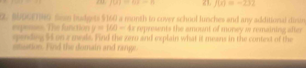 20 f(x)=0 ZL J(x)=-232
R. BUDSETNG. Sess budgets $160 a month to cover school lunches and any additional dirun 
expenses. The function y=160-4x represents the amount of money m remaining after 
spending 44 on z meals. Find the zero and explain what it means in the context of the 
stuation. Find the domain and range.