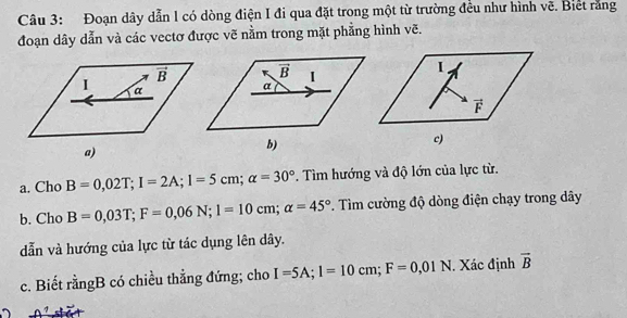 Đoạn dây dẫn l có dòng điện I đi qua đặt trong một từ trường đều như hình vẽ. Biết rằng
đoạn dây dẫn và các vectơ được vẽ nằm trong mặt phẳng hình vẽ.
a. Cho B=0,02T;I=2A;1=5cm;alpha =30°. Tìm hướng và độ lớn của lực từ.
b. Cho B=0,03T;F=0,06N;l=10cm;alpha =45°. Tìm cường độ dòng điện chạy trong dây
dẫn và hướng của lực từ tác dụng lên dây.
c. Biết rằngB có chiều thẳng đứng; cho I=5A;I=10cm;F=0,01N. Xác định vector B