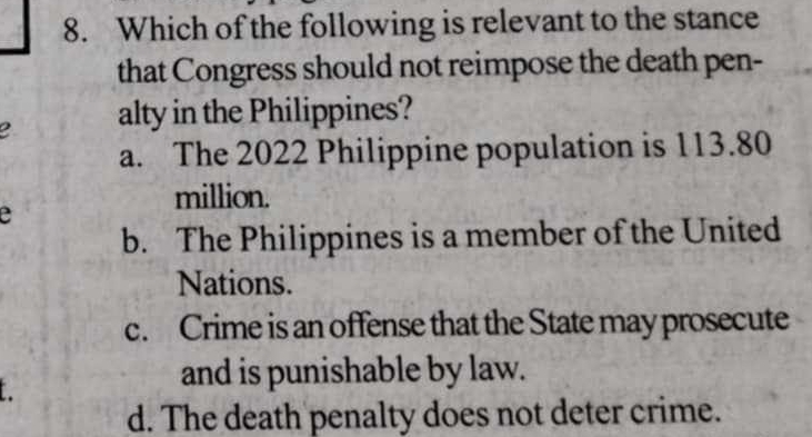 Which of the following is relevant to the stance
that Congress should not reimpose the death pen-
alty in the Philippines?
a. The 2022 Philippine population is 113.80
million.
e
b. The Philippines is a member of the United
Nations.
c. Crime is an offense that the State may prosecute
and is punishable by law.
d. The death penalty does not deter crime.