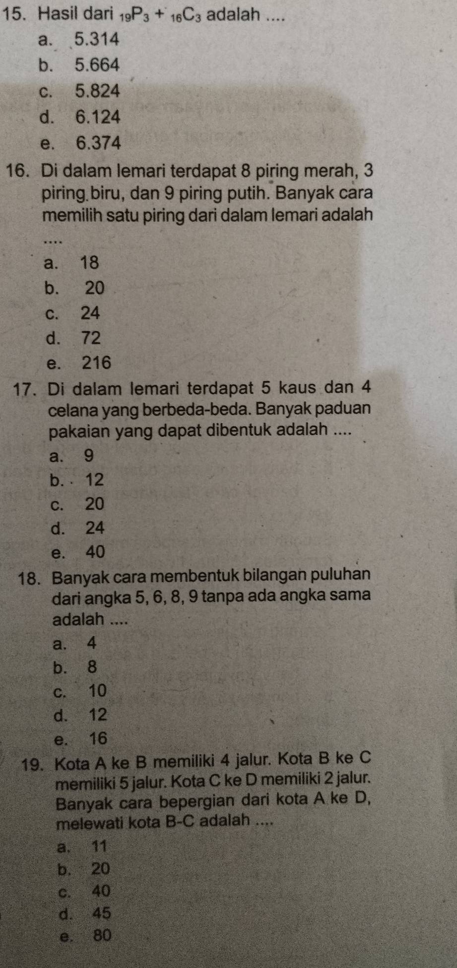 Hasil dari _19P_3+_16C_3 adalah ....
a. 5.314
b. 5.664
c. 5.824
d. 6.124
e. 6.374
16. Di dalam lemari terdapat 8 piring merah, 3
piring biru, dan 9 piring putih. Banyak cara
memilih satu piring dari dalam lemari adalah
_
a. 18
b. 20
c. 24
d. 72
e. 216
17. Di dalam lemari terdapat 5 kaus dan 4
celana yang berbeda-beda. Banyak paduan
pakaian yang dapat dibentuk adalah ....
a. 9
b. 12
c. 20
d. 24
e. 40
18. Banyak cara membentuk bilangan puluhan
dari angka 5, 6, 8, 9 tanpa ada angka sama
adalah ....
a. 4
b. 8
c. 10
d. 12
e. 16
19. Kota A ke B memiliki 4 jalur. Kota B ke C
memiliki 5 jalur. Kota C ke D memiliki 2 jalur.
Banyak cara bepergian dari kota A ke D,
melewati kota B-C adalah ....
a. 11
b. 20
c. 40
d. 45
e. 80