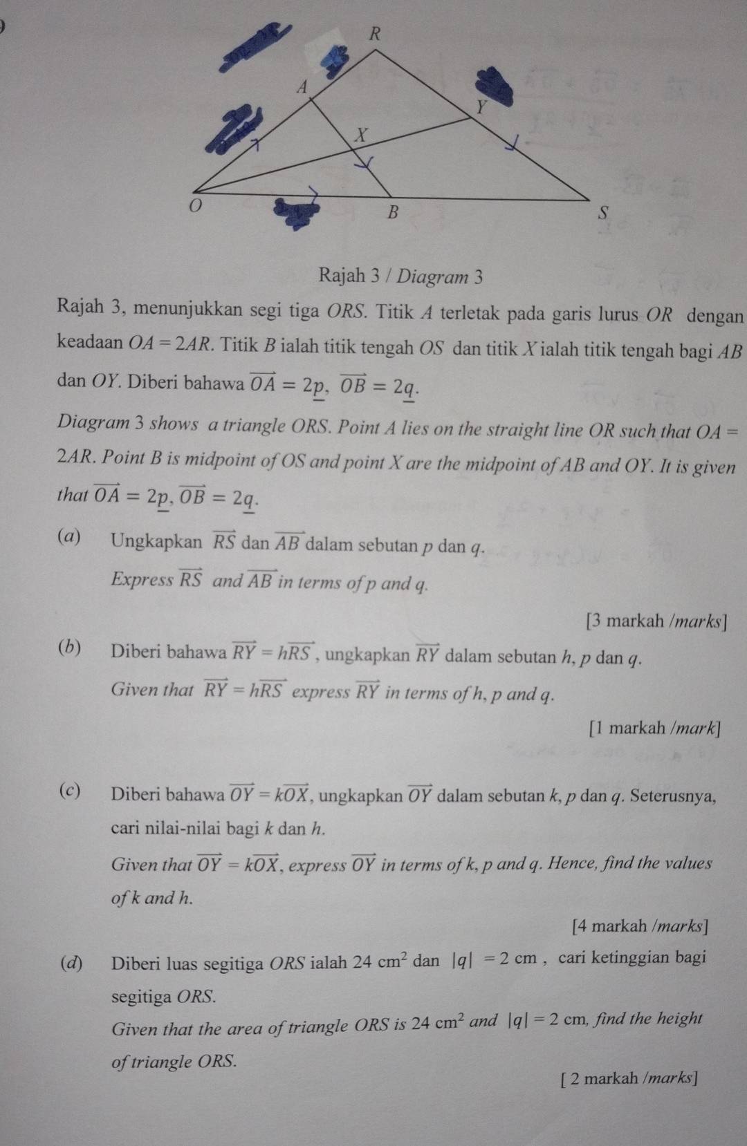 Rajah 3 / Diagram 3 
Rajah 3, menunjukkan segi tiga ORS. Titik A terletak pada garis lurus OR dengan 
keadaan OA=2AR. Titik B ialah titik tengah OS dan titik Xialah titik tengah bagi AB
dan OY. Diberi bahawa vector OA=2p, vector OB=2q. 
Diagram 3 shows a triangle ORS. Point A lies on the straight line OR such that OA=
2AR. Point B is midpoint of OS and point X are the midpoint of AB and OY. It is given 
that vector OA=2p, vector OB=2q. 
(a) Ungkapkan vector RS dan vector AB dalam sebutan p dan q. 
Express vector RS and vector AB in terms of p and q. 
[3 markah /marks] 
(b) Diberi bahawa vector RY=hvector RS , ungkapkan vector RY dalam sebutan h, p dan q. 
Given that vector RY=hvector RS express vector RY in terms of h, p and q. 
[1 markah /mark] 
(c) Diberi bahawa vector OY=kvector OX , ungkapkan vector OY dalam sebutan k, p dan q. Seterusnya, 
cari nilai-nilai bagi k dan h. 
Given that vector OY=kvector OX , express vector OY in terms of k, p and q. Hence, find the values 
of k and h. 
[4 markah /marks] 
(d) Diberi luas segitiga ORS ialah 24cm^2 dan |q|=2cm , cari ketinggian bagi 
segitiga ORS. 
Given that the area of triangle ORS is 24cm^2 and |q|=2cm , find the height 
of triangle ORS. 
[ 2 markah /marks]