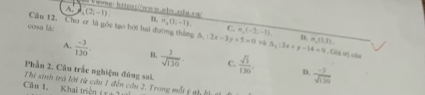 ll Vuong: https://www.abv.cdu.vn/
A. _3-12;-1). B. n_5(1;-1). 
cosa là: C. n_4(-2;-1). D. m,(1,1), 
Câu 12. Cho ơ là góc tạo bởi hai đường thắng △ _1:2x-3y+5=0 và △ _1:3x+y-14=0. Giả trị của
A.  (-3)/130 .
B.  3/sqrt(130) . C.  sqrt(3)/130 . D.  (-3)/sqrt(136) 
Phần 2. Câu trắc nghiệm đúng sai.
Thi sinh trả lời từ cầu 1 đến câu 2. Trong mỗi ý gh hì
Câu 1. Khai triển (x+2