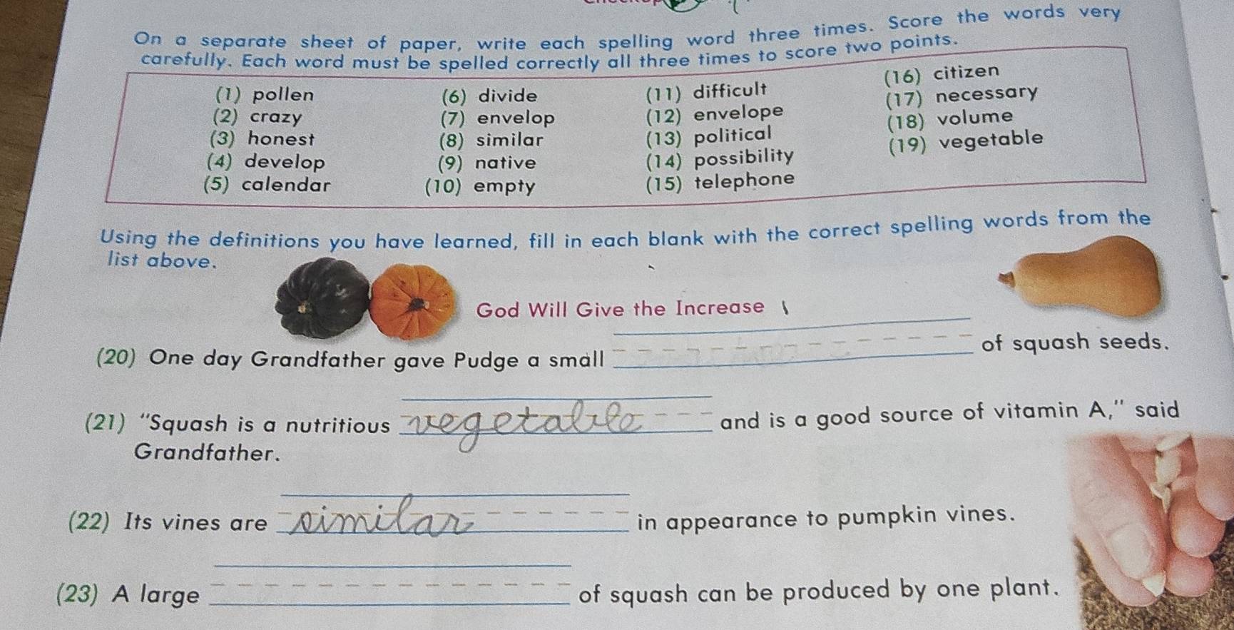 On a separate sheet of paper, write each spelling word three times. Score the words very 
carefully. Each word must be spelled correctly all three times to score two points. 
(16) citizen 
(1) pollen (6) divide (11) difficult 
(17) necessary 
(2) crazy (7) envelop (12) envelope 
(18) volume 
(3) honest (8) similar (13) political 
(19) vegetable 
(4) develop (9) native (14) possibility 
(5) calendar (10) empty (15) telephone 
Using the definitions you have learned, fill in each blank with the correct spelling words from the 
list above. 
_ 
God Will Give the Increase  
of squash seeds. 
(20) One day Grandfather gave Pudge a small_ 
_ 
(21) “Squash is a nutritious_ 
and is a good source of vitamin A," said 
Grandfather. 
_ 
(22) Its vines are _in appearance to pumpkin vines. 
_ 
(23) A large _of squash can be produced by one plant