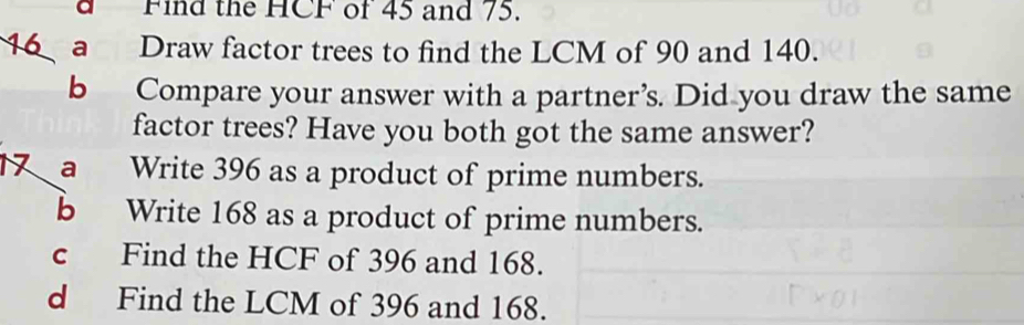 a Find the HCF of 45 and 75. 
16 a Draw factor trees to find the LCM of 90 and 140. 
b Compare your answer with a partner’s. Did you draw the same 
factor trees? Have you both got the same answer? 
a Write 396 as a product of prime numbers. 
b Write 168 as a product of prime numbers. 
c Find the HCF of 396 and 168. 
d Find the LCM of 396 and 168.