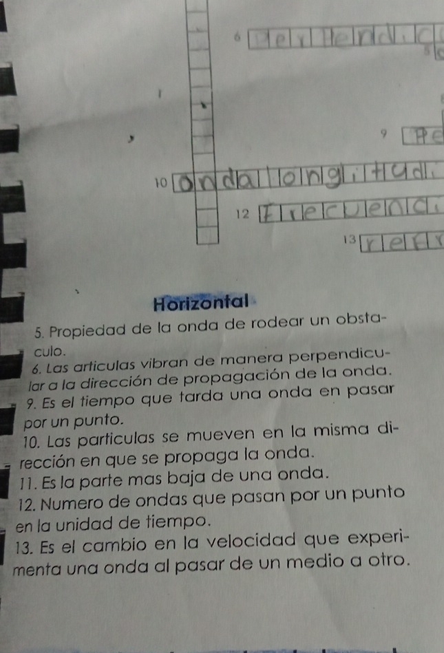 6
5
9
10
12
13
Horizontal 
5. Propiedad de la onda de rodear un obsta- 
culo. 
6. Las articulas vibran de manera perpendicu- 
lar a la dirección de propagación de la onda. 
9. Es el tiempo que tarda una onda en pasar 
por un punto. 
10. Las particulas se mueven en la misma di- 
rección en que se propaga la onda. 
11. Es la parte mas baja de una onda. 
12. Numero de ondas que pasan por un punto 
en la unidad de tiempo. 
13. Es el cambio en la velocidad que experi- 
menta una onda al pasar de un medio a otro.