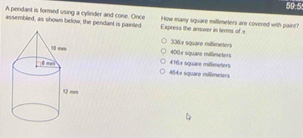 59:5
A pendant is formed using a cylinder and cone. Once How many square millimeters are covered with paint?
assembled, as shown below, the pendant is painted. Express the answer in terms of
336 square millimeters
400. square millimeters
416 square millimeters
464x square millimeters