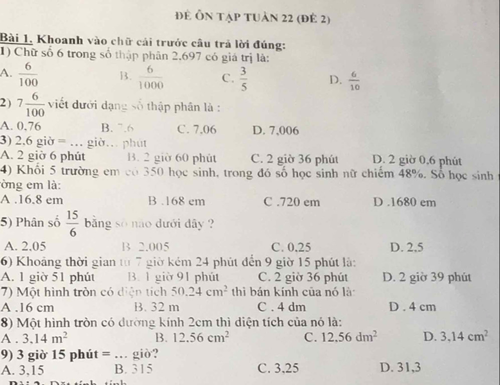 để Ôn tạp tuần 22 (đẻ 2)
Bài 1. Khoanh vào chữ cái trước câu trả lời đúng:
1) Chữ số 6 trong số thập phân 2.697 có giá trị là:
A.  6/100   6/1000   3/5 
B.
C.
D.  6/10 
2 ) 7 6/100  viết dưới dạng số thập phân là :
A. 0.76 B. ^-.6 C. 7.06 D. 7,006
3) 2.6gipartial =... giờ. phút
A. 2 giờ 6 phút B. 2 giờ 60 phút C. 2 giờ 36 phút D. 2 giờ 0,6 phút
4) Khối 5 trường em có 350 học sinh, trong đó số học sinh nữ chiếm 48%. Số học sinh
lờng em là:
A .16.8 em B .168 em C .720 em D .1680 em
5) Phân số  15/6  bằng số não dưới dây ?
A. 2,05 B 2.005 C. 0,25 D. 2,5
6) Khoảng thời gian từ 7 giờ kém 24 phút đến 9 giờ 15 phút là:
A. 1 giờ 51 phút B. 1 giờ 91 phút C. 2 giờ 36 phút D. 2 giờ 39 phút
7) Một hình tròn có diện tích 50.24cm^2 thì bán kính của nó là
A .16 cm B. 32 m C . 4 dm D . 4 cm
8) Một hình tròn có đường kính 2cm thì diện tích của nó là:
A . 3.14m^2 B. 12.56cm^2 C. 12.56dm^2 D. 3,14cm^2
9) 3 giờ 15 phút = … giờ?
A. 3,15 B. 315 C. 3,25 D. 31,3