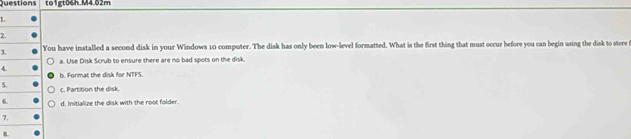 Questions to1gt06h.M4.02m
1
2
3. You have installed a second disk in your Windows 10 computer. The disk has only been low-level formatted. What is the first thing that must occur before you can begin using the disk to store t
a. Use Disk Scrub to ensure there are no bad spots on the disk.
4. h. Format the disk for NTFS
5. c. Partition the disk.
6. d. Initialize the disk with the root folder.
7.
8.