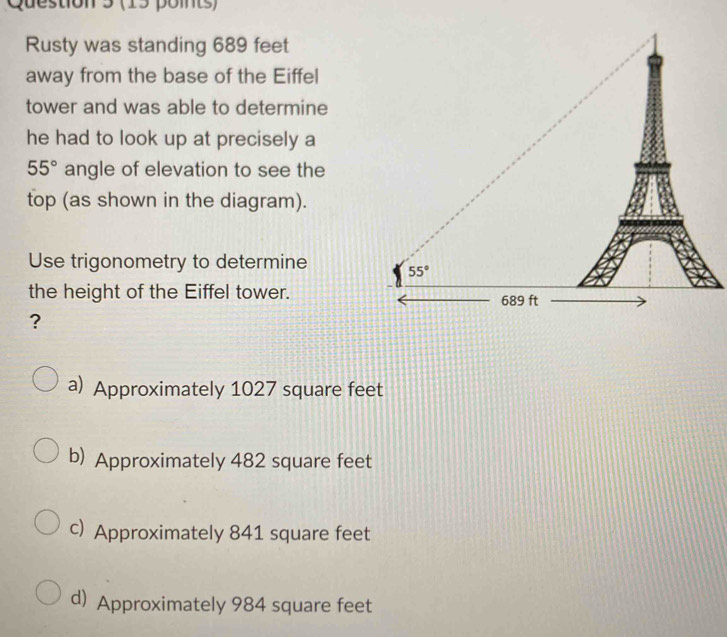 Rusty was standing 689 feet
away from the base of the Eiffel
tower and was able to determine
he had to look up at precisely a
55° angle of elevation to see the
top (as shown in the diagram).
Use trigonometry to determine 
the height of the Eiffel tower.
?
a) Approximately 1027 square feet
b) Approximately 482 square feet
c) Approximately 841 square feet
d) Approximately 984 square feet