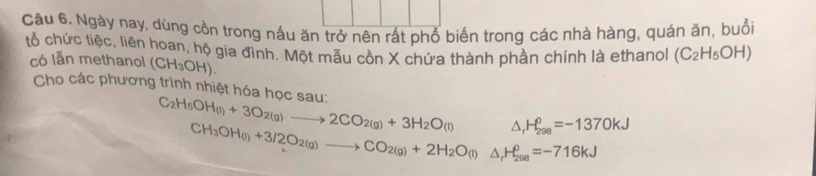 Ngày nay, dùng cồn trong nấu ăn trở nên rất phổ biến trong các nhà hàng, quán ăn, buổi 
tổ chức tiệc, liên hoan, hộ gia đình. Một mẫu cồn X chứa thành phần chính là ethanol (C_2H_5OH)
có lẫn methanol (CH_3OH). 
Cho các phương trình nhiệt hóa học sau:
C_2H_5OH_(l)+3O_2(g)to 2CO_2(g)+3H_2O_(l) △ _rH_(298)^0=-1370kJ
CH_3OH(l)+3/2O_2(g)to CO_2(g)+2H_2O(l)△ _rH_(298)^(θ)=-716kJ