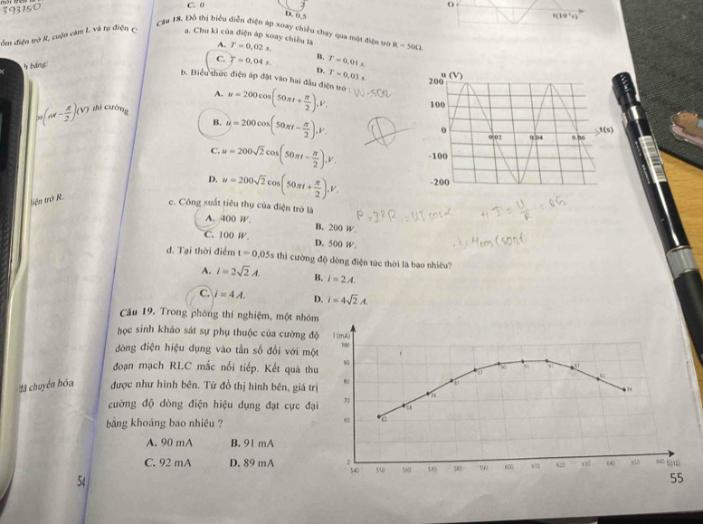 393150
C. 0 O
D. 0,5 1(10°s)
Câu 18. Đỗ thị biểu diễn điện áp xoay chiều chạy qua một điện trò
ồm điện trở R, cuộn cảm L. và tụ điện c . Chu kì của điện áp xoay chiều là A. T=0,02s.
5báng R=50Omega
C. T=0.04s. B. T=0.01s
D. T=0.03s
b. Biểu thức điện áp đặt vào hai đầu điện trở
A.
(ns- π /2 )(V) shì cuờng u=200cos (50π t+ π /2 ),V.
B. y=200cos (50π t- π /2 ),V.
C. u=200sqrt(2)cos (50π t- π /2 ),V.
D. u=200sqrt(2)cos (50π t+ π /2 ).V.
tiện trở R.
c. Công suất tiêu thụ của điện trở là
A. 400 W. B. 200 W
C. 100 W. D. 500 W.
d. Tại thời điểm t=0.05s thì cường độ dòng điện tức thời là bao nhiêu?
A. i=2sqrt(2)A. B. i=2A.
C. i=4A. D. i=4sqrt(2)A.
Câu 19. Trong phòng thí nghiệm, một nhóm
học sinh khảo sát sự phụ thuộc của cường 
đòng điện hiệu dụng vào tần số đổi với m
đoạn mạch RLC mắc nổi tiếp. Kết quả t
45 chuyển hóa được như hình bên. Từ đồ thị hình bên, giá 
cường độ dòng điện hiệu dụng đạt cực đ
ảng khoảng bao nhiêu ?
A. 90 mA B. 91 mA
C. 92 mA D. 89 mA 
54