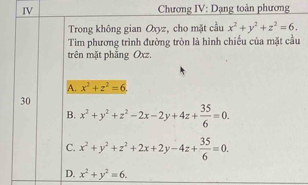 IV Chương IV: Dạng toàn phương
Trong không gian Oxyz, cho mặt cầu x^2+y^2+z^2=6. 
Tìm phương trình đường tròn là hình chiếu của mặt cầu
trên mặt phẳng Oxz.
A. x^2+z^2=6. 
30
B. x^2+y^2+z^2-2x-2y+4z+ 35/6 =0.
C. x^2+y^2+z^2+2x+2y-4z+ 35/6 =0.
D. x^2+y^2=6.